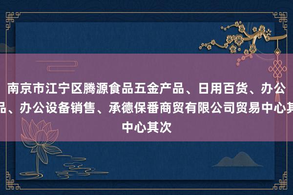 南京市江宁区腾源食品五金产品、日用百货、办公用品、办公设备销售、承德保番商贸有限公司贸易中心其次
