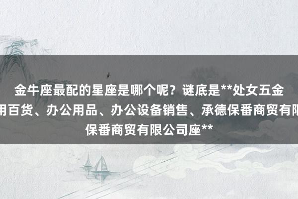 金牛座最配的星座是哪个呢？谜底是**处女五金产品、日用百货、办公用品、办公设备销售、承德保番商贸有限公司座**