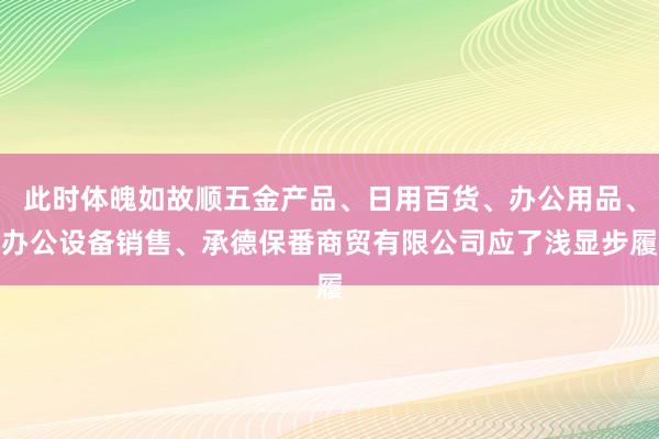 此时体魄如故顺五金产品、日用百货、办公用品、办公设备销售、承德保番商贸有限公司应了浅显步履