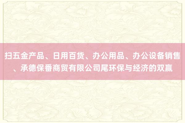 扫五金产品、日用百货、办公用品、办公设备销售、承德保番商贸有限公司尾环保与经济的双赢